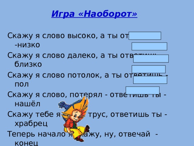 Игра «Наоборот»  Скажу я слово высоко, а ты ответишь -низко Скажу я слово далеко, а ты ответишь - близко Скажу я слово потолок, а ты ответишь - пол Скажу я слово, потерял - ответишь ты - нашёл Скажу тебе я слово трус, ответишь ты - храбрец Теперь начало я скажу, ну, отвечай - конец 