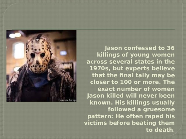 Jason confessed to 36 killings of young women across several states in the 1970s, but experts believe that the final tally may be closer to 100 or more. The exact number of women Jason killed will never been known. His killings usually followed a gruesome pattern: He often raped his victims before beating them to death . 