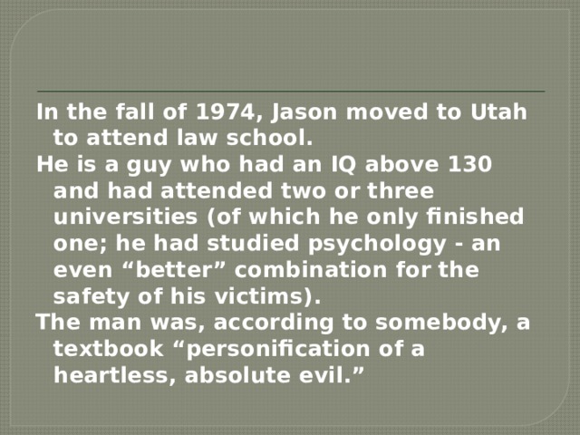 In the fall of 1974, Jason moved to Utah to attend law school. He is a guy who had an IQ above 130 and had attended two or three universities (of which he only finished one; he had studied psychology - an even “better” combination for the safety of his victims). The man was, according to somebody, a textbook “personification of a heartless, absolute evil.”  