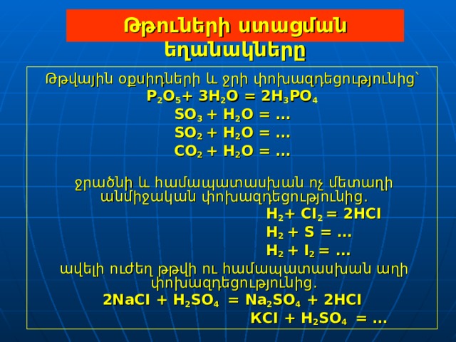 Թթուների ստացման եղանակները Թթվային օքսիդների և ջրի փոխազդեցությունից՝ P 2 O 5 + 3H 2 O  =  2H 3 PO 4 SO 3  +  H 2 O  = … SO 2 +  H 2 O  = … С O 2 +  H 2 O  = …   ջրածնի և համապատասխան ոչ մետաղի անմիջական փոխազդեցությունից.  H 2 +  CI 2  =  2HCI  H 2  + S = …  H 2  +  I 2  = …  ավելի ուժեղ թթվի ու համապատասխան աղի փոխազդեցությունից . 2NaCI  +  H 2 SO 4   =  Na 2 SO 4  +  2HCI    К CI  +  H 2 SO 4   = … 