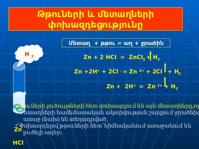 Թթուների և մետաղների փոխազդեցությունը Մետաղ + թթու = աղ + ջրածին H 2  Zn + 2 HCI  =  ZnCI 2  + H 2    Zn +2H + + 2Cl - = Zn 2+ + 2Cl  - + H 2   Zn + 2H + = Zn 2+ + H 2   Թթուների լուծույթների հետ փոխազդում են այն մետաղները,որոնք. Մ ետաղների համեմատական ակտիվության շարքում ջրածնից  առաջ (ձախ) են տեղադրված, Փոխազդելով թթուների հետ՝հիմնականում առաջանում են  լուծելի աղեր:  Zn  HCl 7 