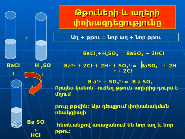 Թթուների և աղերի փոխազդեցությունը Աղ + թթու = նոր աղ + նոր թթու +  BaCI 2 +H 2 SO 4  =  BaSO 4  +  2HCI  Ba 2+ + 2 CI -  + 2Н + + S О 4 2- =  BaSO 4  +  2H  + + 2 CI -  B a 2+ + S О 4 2 - =  B a S О 4   H  2 SO  4 BaCI  2 Որպես կանոն` ուժեղ թթուն աղերից դուրս է մղում  թույլ թթվին: Այս դեպքում  փոխանակման ռեակցիայի   հետևանքով առաջանում են նոր աղ և նոր թթու: Ba  SO  4 HCI 