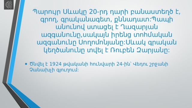 Պարույր Սևակը 20-րդ դարի բանաստեղծ է, գրող, գրականագետ, քննադատ:Պապի անունով ստացել է Ղազարյան ազգանունը,սակայն իրենց տոհմական ազգանունը Սողոմոնյանը:Սևակ գրական կեղծանունը տվել է Ռուբեն Զարյանը: Ծնվել է 1924 թվականի հունվարի 24-ին՝ Վեդու շրջանի Չանախչի գյուղում: 