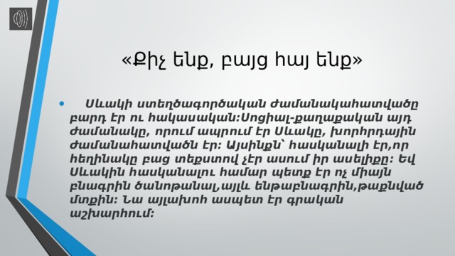 «Քիչ ենք, բայց հայ ենք»  Սևակի ստեղծագործական ժամանակահատվածը բարդ էր ու հակասական:Սոցիալ-քաղաքական այդ ժամանակը, որում ապրում էր Սևակը, խորհրդային ժամանահատվածն էր: Այսինքն՝ հասկանալի էր,որ հեղինակը բաց տեքստով չէր ասում իր ասելիքը: Եվ Սևակին հասկանալու համար պետք էր ոչ միայն բնագրին ծանոթանալ,այլև ենթաբնագրին,թաքնված մտքին: Նա այլախոհ ասպետ էր գրական աշխարհում: 