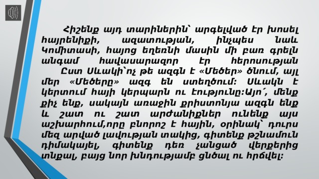  Հիշենք այդ տարիներին՝ արգելված էր խոսել հայրենիքի, ազատության, ինչպես նաև Կոմիտասի, հայոց եղեռնի մասին մի բառ գրելն անգամ հավասարազոր էր հերոսության  Ըստ Սևակի՝ոչ թե ազգն է «Մեծեր» ծնում, այլ մեր «Մեծերը» ազգ են ստեղծում: Սևակն է կերտում հայի կերպարն ու էությունը:Այո՛, մենք քիչ ենք, սակայն առաջին քրիստոնյա ազգն ենք և շատ ու շատ արժանիքներ ունենք այս աշխարհում,որը բնորոշ է հային, օրինակ՝ դուրս մեզ արված լավության տակից, գիտենք թշնամուն դիմակայել, գիտենք դեռ չանցած վերքերից տնքալ, բայց նոր խնդությամբ ցնծալ ու հրճվել: 