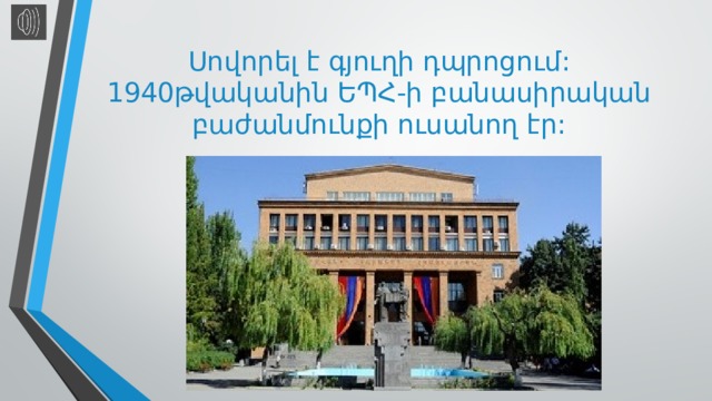 Սովորել է գյուղի դպրոցում: 1940թվականին ԵՊՀ-ի բանասիրական բաժանմունքի ուսանող էր: 