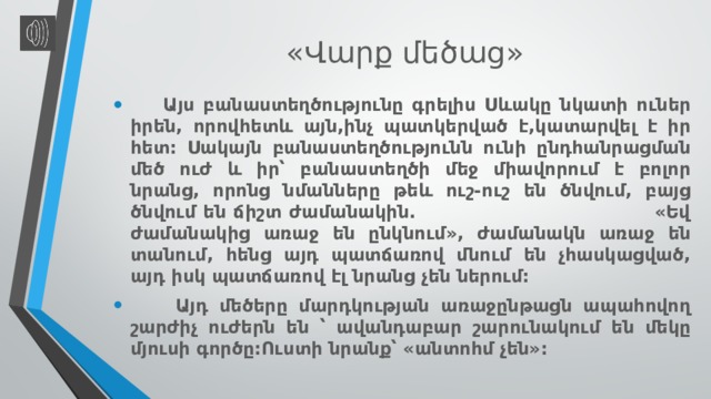  « Վարք մեծաց »  Այս բանաստեղծությունը գրելիս Սևակը նկատի ուներ իրեն, որովհետև այն,ինչ պատկերված է,կատարվել է իր հետ: Սակայն բանաստեղծությունն ունի ընդհանրացման մեծ ուժ և իր՝ բանաստեղծի մեջ միավորում է բոլոր նրանց, որոնց նմանները թեև ուշ-ուշ են ծնվում, բայց ծնվում են ճիշտ ժամանակին. «Եվ ժամանակից առաջ են ընկնում», ժամանակն առաջ են տանում, հենց այդ պատճառով մնում են չհասկացված, այդ իսկ պատճառով էլ նրանց չեն ներում:  Այդ մեծերը մարդկության առաջընթացն ապահովող շարժիչ ուժերն են ՝ ավանդաբար շարունակում են մեկը մյուսի գործը:Ուստի նրանք՝ «անտոհմ չեն»: 