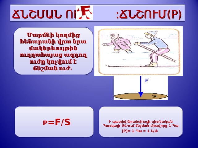 ՃՆՇՄԱՆ ՈՒԺ  :ՃՆՇՈՒՄ (P) Մարմնի կողմից հենարանի վրա նրա մակերևույթին ուղղահայաց ազդող ուժը կոչվում է ճնշման ուժ:  P =F/S   Ի պատիվ ֆրանսիացի գիտնական Պասկալի ՄՀ-ում ճնշման միավորը 1 Պա [P]= 1 Պա = 1 Ն/մ 2    