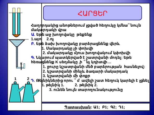   Հաղորդակից անոթներում լցված հեղուկը կմնա ՞ նույն մակարդակի վրա Ա .  Ե թե աջ խողովակը թեքենք 1.այո 2.ոչ Բ .  Ե թե ձախ խողովակը բարձրացնենք վերև  1. Մակարդակը չի փոխվի  2. մակարդակը մյուս խողովակում կփոխվի Գ .  Նկարում պատկերված է շատրվանի մոդել:  Եթե հեռացնենք K սեղմակը ,ի ՞  նչ կդիտվի …  1. ջուրը կշատրվանի մեծ բարձրության հասնելով:  2. կշատրվանի մինչև ձագարի մակարդակ  3. կշատրվանի մի փոքր Դ .  Թեյնիկներից որ ու ՞  մ ավելի շատ հեղուկ կարելի է լցնել  1. թեյնիկ 1. 2. թեյնիկ 2.  3. ունեն նույն տարողունակությունը Հ ԱՐՑԵՐ  Բացատրել դիտվող երևույթները к 1  2 Պատասխան : Ա 1;  Բ 1; Գ 2; Դ 1; 