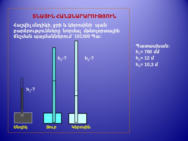  ՏՆԱՅԻՆ ՀԱՆՁՆԱՐԱՐՈՒԹՅՈՒՆ Հաշվել սնդիկի, ջրի և կերոսինի սյան բարձրությունները նորմալ մթնոլորտային ճնշման պայմաններում `101300 Պա: Պատասխան: h 1 = 760 մմ h 2 = 12 մ h 3 = 1 0,3  մ h 2 - ? h 3 - ? h 1 - ? Սնդիկ   Ջուր  Կ երոսին 