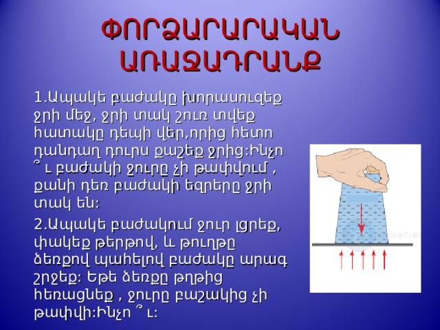 ՓՈՐՁԱՐԱՐԱԿԱՆ ԱՌԱՋԱԴՐԱՆՔ 1. Ապակե բաժակը խորասուզեք ջրի մեջ, ջրի տակ շուռ տվեք հատակը դեպի վեր,որից հետո դանդաղ դուրս քաշեք ջրից:Ինչո  ՞ ւ բաժակի ջուրը չի թափվում , քանի դեռ բաժակի եզրերը ջրի տակ են: 2.Ապակե բաժակում ջուր լցրեք, փակեք թերթով, և թուղթը ձեռքով պահելով բաժակը արագ շրջեք: Եթե ձեռքը թղթից հեռացնեք , ջուրը բաշակից չի թափվի:Ինչո  ՞ ւ:  