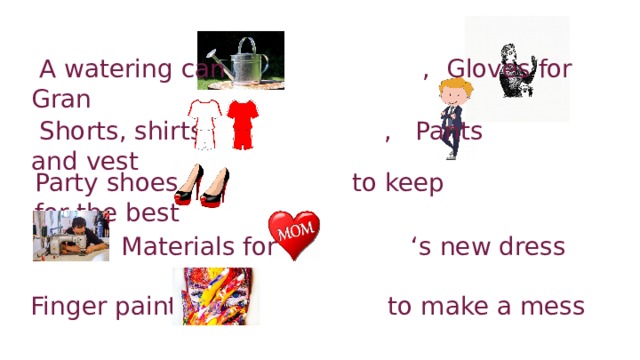 A watering can , Gloves for Gran  Shorts, shirts , Pants and vest Party shoes to keep for the best  Materials for ‘s new dress Finger paints to make a mess