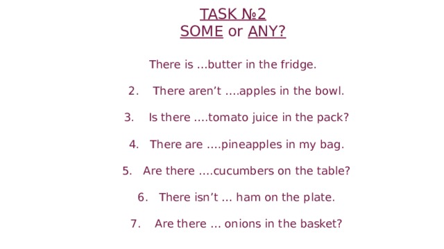 TASK №2  SOME or ANY?   There is …butter in the fridge.   2. There aren’t ….apples in the bowl.   3. Is there ….tomato juice in the pack?   4. There are ….pineapples in my bag.   5. Are there ….cucumbers on the table?   6. There isn’t … ham on the plate.   7. Are there … onions in the basket?