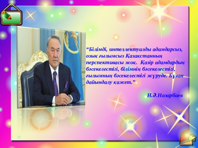  “ Білімді, интеллектуалды адамдарсыз, озық ғылымсыз Қазақстанның перспективасы жоқ. Қазір адамдардың бәсекелестігі, білімнің бәсекелестігі, ғылымның бәсекелестігі жүруде. Бұған дайындалу қажет.”   Н.Ә.Назарбаев    