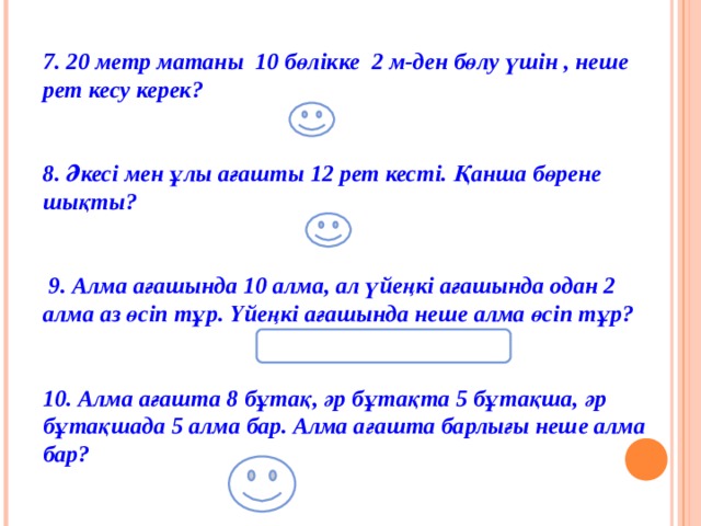 7. 20 метр матаны  10 бөлікке  2 м-ден бөлу үшін , неше рет кесу керек?              (9)  8. Әкесі мен ұлы ағашты 12 рет кесті. Қанша бөрене шықты?    (13)   9. Алма ағашында 10 алма, ал үйеңкі ағашында одан 2 алма аз өсіп тұр. Үйеңкі ағашында неше алма өсіп тұр?  (Үйеңкіде алма өспейді)   10. Алма ағашта 8 бұтақ, әр бұтақта 5 бұтақша, әр бұтақшада 5 алма бар. Алма ағашта барлығы неше алма бар?     (200)  