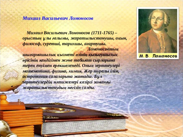 Михаил Васильевич Ломоносов Михаил Васильевич Ломоносов (1711-1765) – орыстың ұлы ғалымы, жаратылыстанушы, ақын, философ, суретші, тарихшы, ағартушы. Ломоносовтың шығармашылық қызметі өзінің қызығушылық өрісінің кеңдігімен және табиғат сырларына терең енуімен ерекшеленеді. Оның зерттеулері математика, физика, химия, Жер туралы ілім, астрономия салаларына жатады. Бұл зерттеулердің нәтижелері қазіргі заманғы жаратылыстанудың негізін салды. 