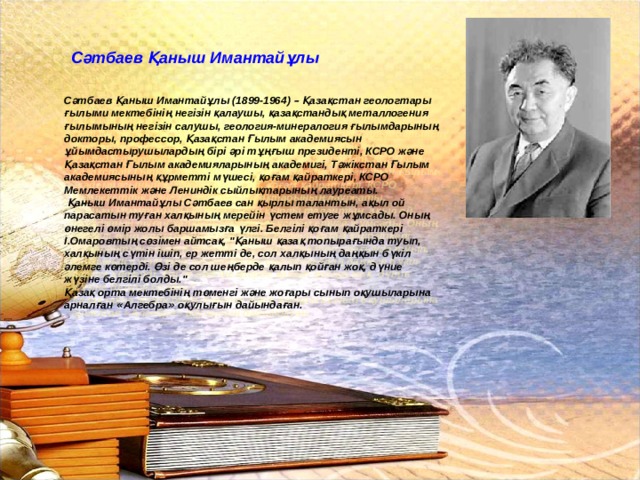  Сәтбаев Қаныш Имантайұлы Сәтбаев Қаныш Имантайұлы (1899-1964) – Қазақстан геологтары ғылыми мектебінің негізін қалаушы, қазақстандық металлогения ғылымының негізін салушы, геология-минералогия ғылымдарының докторы, профессор, Қазақстан Ғылым академиясын ұйымдастырушылардың бірі әрі тұңғыш президенті, КСРО және Қазақстан Ғылым академияларының академигі, Тәжікстан Ғылым академиясының құрметті мүшесі, қоғам қайраткері, КСРО Мемлекеттік және Лениндік сыйлықтарының лауреаты.  Қаныш Имантайұлы Сәтбаев сан қырлы талантын, ақыл ой парасатын туған халқының мерейін үстем етуге жұмсады. Оның өнегелі өмір жолы баршамызға үлгі. Белгілі қоғам қайраткері І.Омаровтың сөзімен айтсақ, 