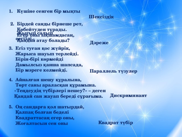   Күшіне сенген бір мықты  Жығып салып сегізді.                 Шексіздік 2.  Бірдей санды бірнеше рет,  Көбейтуден тұрады.   Егер оны ықшамдасаң,  Қандай атау болады? Дәреже 3.  Егіз туған қос жүйрік,  Жарыса шауып терлейді.  Бірін-бірі көрмейді  Дамылсыз қанша шапсада,  Бір мәреге келмейді. Параллель түзулер 4.  Айналған шешу құралына,  Төрт саны араласқан құрамына.  «Теңдеудің түбірлері нешеу?» – деген  Қандай сан жауап береді сұрағыма.    Дискриминант 5.  Оң сандарға қол шатырдай,  Қалпақ болған беделі  Квадраттасаң егер оны,  Жоғалтасын сен оны   Квадрат түбір 