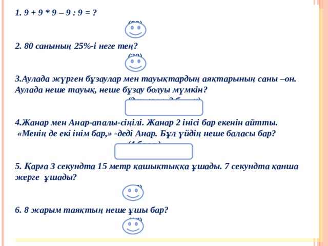 1. 9 + 9 * 9 – 9 : 9 = ?     (89)    2. 80 санының 25%-і неге тең?   (20)  3.Аулада жүрген бұзаулар мен тауықтардың аяқтарының саны –он. Аулада неше тауық, неше бұзау болуы мүмкін?   (2 тауық, 2 бұзау)   4.Жанар мен Анар-апалы-сіңілі. Жанар 2 інісі бар екенін айтты.  «Менің де екі інім бар,» -деді Анар. Бұл үйдің неше баласы бар?   (4 бала )    5. Қарға 3 секундта 15 метр қашықтыққа ұшады. 7 секундта қанша жерге  ұшады?   (35)  6. 8 жарым таяқтың неше ұшы бар?   (18)  