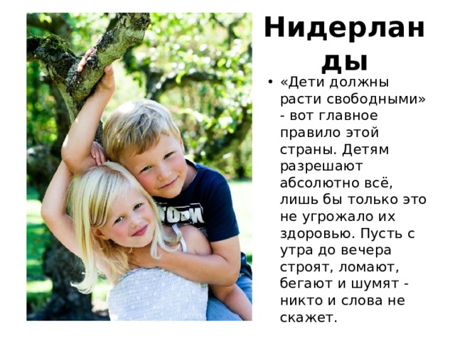 Нидерланды «Дети должны расти свободными» - вот главное правило этой страны. Детям разрешают абсолютно всё, лишь бы только это не угрожало их здоровью. Пусть с утра до вечера строят, ломают, бегают и шумят - никто и слова не скажет. 