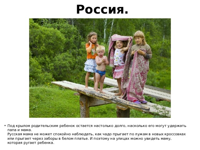 Россия. Под крылом родительским ребенок остается настолько долго, насколько его могут удержать папа и мама.  Русская мама не может спокойно наблюдать, как чадо прыгает по лужам в новых кроссовках или прыгает через заборы в белом платье. И поэтому на улицах можно увидеть маму, которая ругает ребенка. 