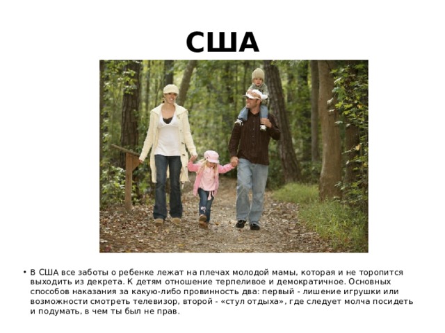 США В США все заботы о ребенке лежат на плечах молодой мамы, которая и не торопится выходить из декрета. К детям отношение терпеливое и демократичное. Основных способов наказания за какую-либо провинность два: первый - лишение игрушки или возможности смотреть телевизор, второй - «стул отдыха», где следует молча посидеть и подумать, в чем ты был не прав. 