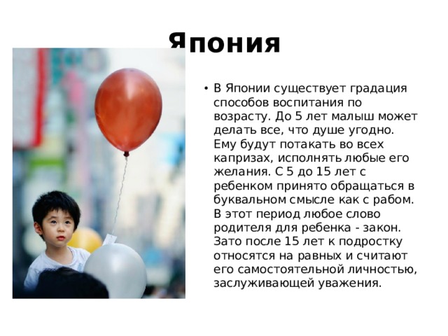 Япония В Японии существует градация способов воспитания по возрасту. До 5 лет малыш может делать все, что душе угодно. Ему будут потакать во всех капризах, исполнять любые его желания. С 5 до 15 лет с ребенком принято обращаться в буквальном смысле как с рабом. В этот период любое слово родителя для ребенка - закон. Зато после 15 лет к подростку относятся на равных и считают его самостоятельной личностью, заслуживающей уважения. 