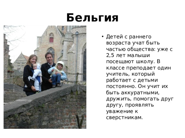 Бельгия Детей с раннего возраста учат быть частью общества: уже с 2,5 лет малыши посещают школу. В классе преподает один учитель, который работает с детьми постоянно. Он учит их быть аккуратными, дружить, помогать друг другу, проявлять уважение к сверстникам. 