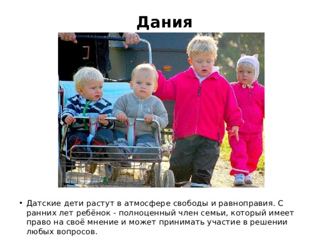 Дания   Датские дети растут в атмосфере свободы и равноправия. С ранних лет ребёнок - полноценный член семьи, который имеет право на своё мнение и может принимать участие в решении любых вопросов. 