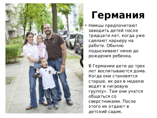Германия Немцы предпочитают заводить детей после тридцати лет, когда уже сделают карьеру на работе. Обычно подыскивают няню до рождения ребенка.   В Германии дети до трех лет воспитываются дома. Когда они становятся старше, их раз в неделю водят в «игровую группу». Там они учатся общаться со сверстниками. После этого их отдают в детский садик. 