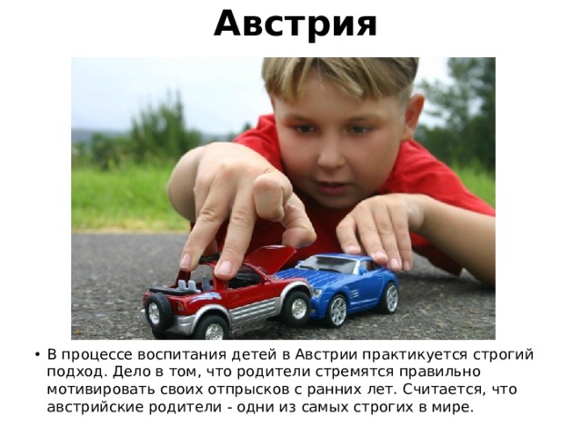 Австрия В процессе воспитания детей в Австрии практикуется строгий подход. Дело в том, что родители стремятся правильно мотивировать своих отпрысков с ранних лет. Считается, что австрийские родители - одни из самых строгих в мире. 