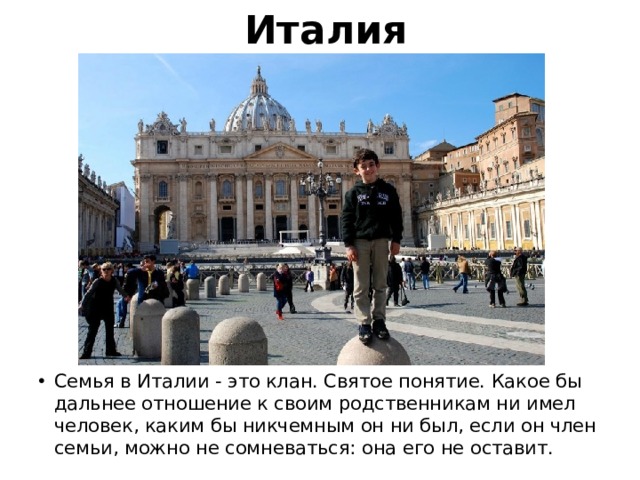 Италия Семья в Италии - это клан. Святое понятие. Какое бы дальнее отношение к своим родственникам ни имел человек, каким бы никчемным он ни был, если он член семьи, можно не сомневаться: она его не оставит. 