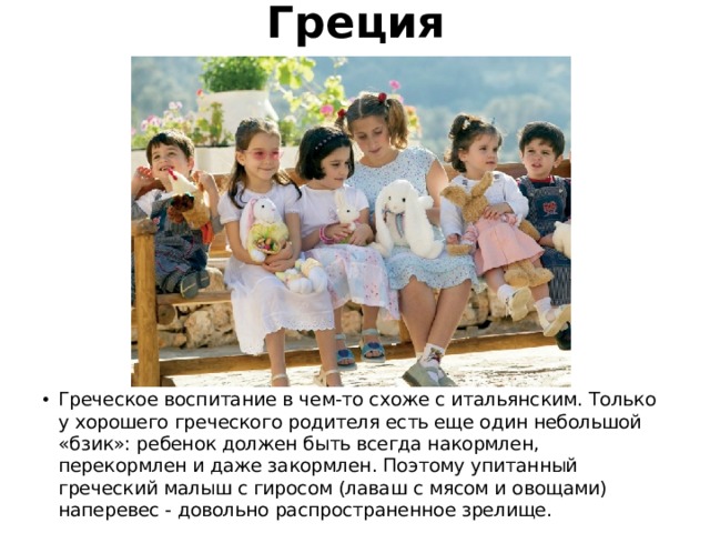 Греция Греческое воспитание в чем-то схоже с итальянским. Только у хорошего греческого родителя есть еще один небольшой «бзик»: ребенок должен быть всегда накормлен, перекормлен и даже закормлен. Поэтому упитанный греческий малыш с гиросом (лаваш с мясом и овощами) наперевес - довольно распространенное зрелище. 
