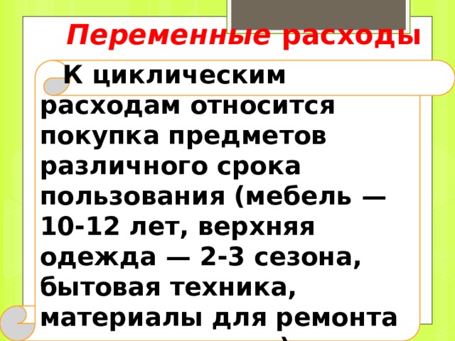 Постоянные расходы Расходы, которые можно осуществить или запланировать на какой-либо период, в течение которого они не меняются. К ним относят покупку основных продуктов питания, плату за квартиру, подписку на периодические издания, проездной билет и т. д. 