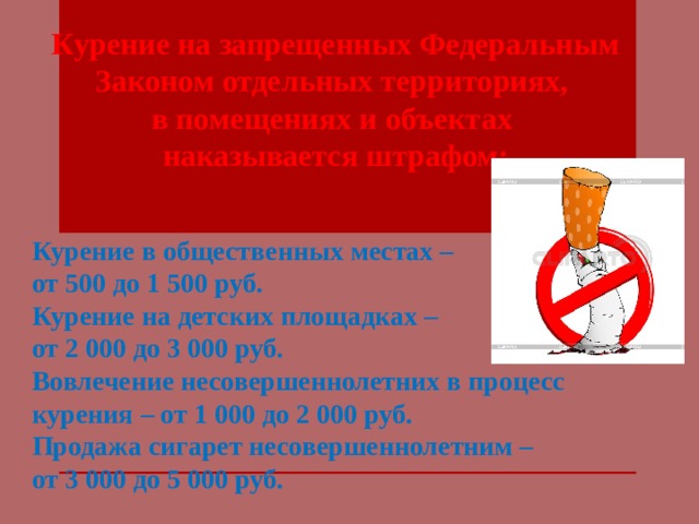 Курение на запрещенных Федеральным Законом отдельных территориях, в помещениях и объектах наказывается штрафом: Курение в общественных местах – от 500 до 1 500 руб. Курение на детских площадках – от 2 000 до 3 000 руб. Вовлечение несовершеннолетних в процесс курения – от 1 000 до 2 000 руб. Продажа сигарет несовершеннолетним – от 3 000 до 5 000 руб. 