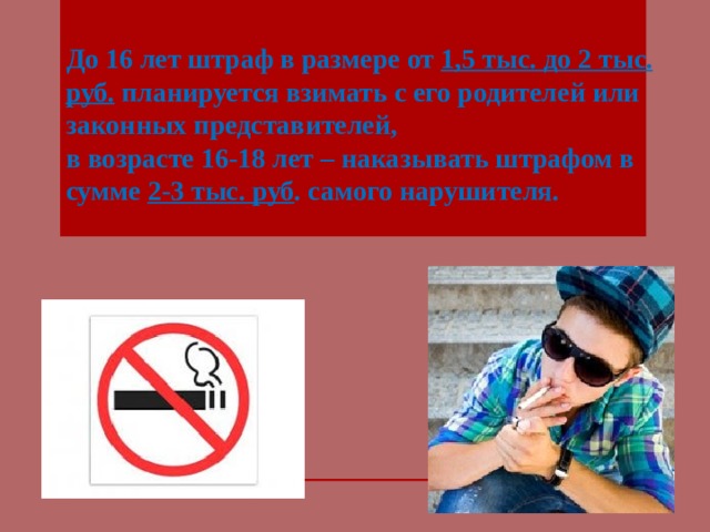 До 16 лет штраф в размере от 1,5 тыс. до 2 тыс. руб. планируется взимать с его родителей или законных представителей, в возрасте 16-18 лет – наказывать штрафом в сумме 2-3 тыс. руб . самого нарушителя.    Если курильщик намеренно продолжает нарушать закон 1. Предупредить курильщика, что в данном месте курить запрещено. 2. Если не помогает, вызвать участкового или полицию и написать соответствующее заявление. Достаточно двух свидетелей. Курильщик будет оштрафован . Так, за нарушение указанного запрета подростком в возрасте до 16 лет штраф в размере от 1,5 тыс. до 2 тыс. руб. планируется взимать с его родителей или законных представителей, а за курение табака несовершеннолетним в возрасте 16-18 лет – наказывать штрафом в сумме 2-3 тыс. руб. самого нарушителя.  