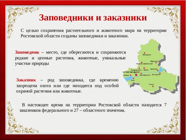 Заповедники и заказники С целью сохранения растительного и животного мира на территории Ростовской области созданы заповедники и заказники. Заповедник – место, где оберегаются и сохраняются редкие и ценные растения, животные, уникальные участки природы Заказник – род заповедника, где временно запрещена охота или где находятся под особой охраной растения или животные.  В настоящее время на территории Ростовской области находится 7 заказников федерального и 27 – областного значения. 