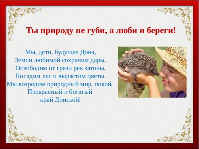 Ты природу не губи, а люби и береги! Мы, дети, будущее Дона, Земли любимой сохраним дары. Освободим от грязи рек затоны, Посадим лес и вырастим цветы. Мы возродим природный мир, покой, Прекрасный и богатый край Донской! 