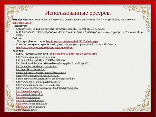 Использованные ресурсы Фон презентации - Ранько Елена Алексеевна, учитель начальных классов МАОУ лицей №21 г. Иваново сайт: http://pedsovet.su/ Литература: Справочник «Природные ресурсы Ростовской области». Ростов-на-Дону. 2003 г. М.П.Астапенко, Е.Ю.Сухаревская «Природа и история родного края», изд-во «Баро-пресс», Ростов-на-Дону. 2006 г. Сайты  Природа Донского края http://donrise.ru/water/tabid/272/Default.aspx Комитет по охране окружающей среды и природных ресурсов Ростовской области http://old.doncomeco.ru/redbook/catalogue/div26/ Картинки Карта Ростовской области http://grodno.deal.by/Reglamenty;S.html http://www.kto-takoy.ru/kosulya.htm  http://club.33b.ru/printTopic2809155_100.html  http://readr.ru/aleksandr-barkov-azbuka-ghivoy-prirodi.html?page=12  http://a-colibri.narod.ru/rozskvorec.htm  http://golubevod.net/kurica/  http://akuhamatata.wmsite.ru/fotoalbomy/pticy/  http://www.ebftour.ru/news.htm?id=1280  http://eugene.naturelight.ru/show_group/1/page410.html  http://www.photosight.ru/photos/1233446/  http://www.rian.ru/online/150150247.html  http://www.cbs-bataysk.donpac.ru/!kind/8pedag/pedag.html  http://www. donregion.ru http:// www.floranimal.ru  http://www. cathome.ru  http:// www.photoforum.ru  http://www. forum.bakililar.az  http://www. photos.privet.ru  http:// www.diary.ru  