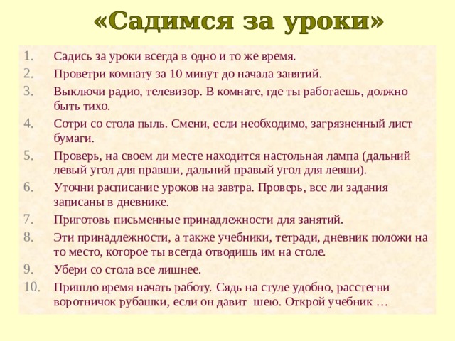 Садись за уроки всегда в одно и то же время. Проветри комнату за 10 минут до начала занятий. Выключи радио, телевизор. В комнате, где ты работаешь, должно быть тихо. Сотри со стола пыль. Смени, если необходимо, загрязненный лист бумаги. Проверь, на своем ли месте находится настольная лампа (дальний левый угол для правши, дальний правый угол для левши). Уточни расписание уроков на завтра. Проверь, все ли задания записаны в дневнике. Приготовь письменные принадлежности для занятий. Эти принадлежности, а также учебники, тетради, дневник положи на то место, которое ты всегда отводишь им на столе. Убери со стола все лишнее. Пришло время начать работу. Сядь на стуле удобно, расстегни воротничок рубашки, если он давит шею. Открой учебник … 