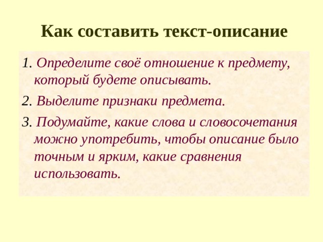 Как составить текст-описание 1. Определите своё отношение к предмету, который будете описывать. 2. Выделите признаки предмета. 3. Подумайте, какие слова и словосочетания можно употребить, чтобы описание было точным и ярким, какие сравнения использовать. 