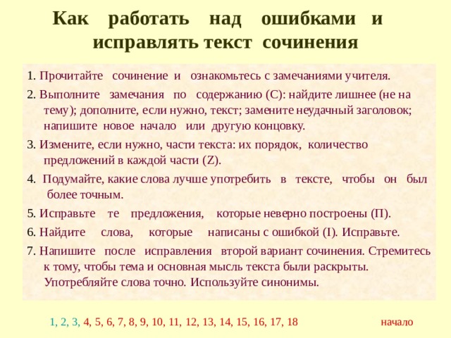 Как работать над ошибками и исправлять текст сочинения 1. Прочитайте сочинение и ознакомьтесь с замечаниями учителя. 2. Выполните замечания по содержанию (С): найдите лишнее (не на тему); дополните, если нужно, текст; замените неудачный заголовок; напишите новое начало или другую концовку. 3. Измените, если нужно, части текста: их порядок, количество предложений в каждой части (Z). 4. Подумайте, какие слова лучше употребить в тексте, чтобы он был более точным. 5. Исправьте те предложения, которые неверно построены (П). 6. Найдите слова, которые написаны с ошибкой (I). Исправьте. 7. Напишите после исправления второй вариант сочинения. Стремитесь к тому, чтобы тема и основная мысль текста были раскрыты. Употребляйте слова точно. Используйте синонимы. 1, 2, 3, 4, 5, 6, 7, 8, 9, 10, 11, 12, 13, 14, 15, 16, 17, 18 начало 