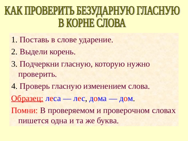 1. Поставь в слове ударение. 2. Выдели корень. 3. Подчеркни гласную, которую нужно проверить. 4. Проверь гласную изменением слова. Образец:  л е са — л е с , д о ма — д о м . Помни: В проверяемом и проверочном словах пишется одна и та же буква. 