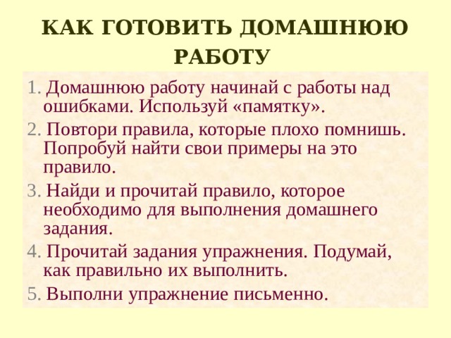 КАК ГОТОВИТЬ ДОМАШНЮЮ РАБОТУ  1. Домашнюю работу начинай с работы над ошибками. Используй «памятку». 2. Повтори правила, которые плохо помнишь. Попробуй найти свои примеры на это правило. 3. Найди и прочитай правило, которое необходимо для выполнения домашнего задания. 4. Прочитай задания упражнения. Подумай, как правильно их выполнить. 5. Выполни упражнение письменно. 