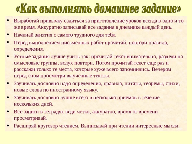 Выработай привычку садиться за приготовление уроков всегда в одно и то же время. Аккуратно записывай все задания в дневнике каждый день. Начинай занятия с самого трудного для тебя. Перед выполнением письменных работ прочитай, повтори правила, определения. Устные задания лучше учить так: прочитай текст внимательно, раздели на смысловые группы, вслух повтори. Потом прочитай текст еще раз и расскажи только те места, которые хуже всего запомнились. Вечером перед сном просмотри выученные тексты. Заучивать дословно надо определения, правила, цитаты, теоремы, стихи, новые слова по иностранному языку. Заучивать дословно лучше всего в несколько приемов в течение нескольких дней. Все записи в тетрадях веди четко, аккуратно, время от времени просматривай. Расширяй кругозор чтением. Выписывай при чтении интересные мысли. 