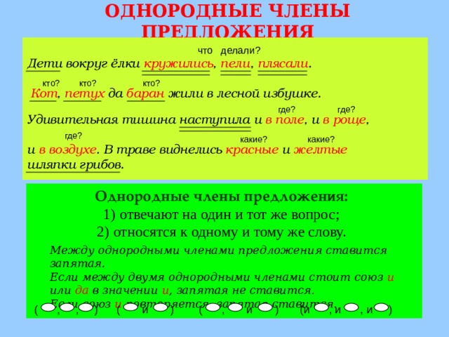 ОДНОРОДНЫЕ ЧЛЕНЫ ПРЕДЛОЖЕНИЯ ( , и ) что делали? Дети вокруг ёлки кружились , пели , плясали . кто? кто? кто? Кот , петух да баран жили в лесной избушке. где? где? Удивительная тишина наступила и в поле , и в роще ,  и в воздухе . В траве виднелись красные и желтые  шляпки грибов. где? какие? какие? Однородные члены предложения: отвечают на один и тот же вопрос; относятся к одному и тому же слову. Между однородными членами предложения ставится запятая. Если между двумя однородными членами стоит союз и или да в значении и , запятая не ставится. Если союз и повторяется, запятая ставится. (и , и , и ) ( и ) ( , , )  