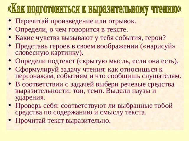 Перечитай произведение или отрывок. Определи, о чем говорится в тексте. Какие чувства вызывают у тебя события, герои? Представь героев в своем воображении («нарисуй» словесную картинку). Определи подтекст (скрытую мысль, если она есть). Сформулируй задачу чтения: как относишься к персонажам, событиям и что сообщишь слушателям. В соответствии с задачей выбери речевые средства выразительности: тон, темп. Выдели паузы и ударения. Проверь себя: соответствуют ли выбранные тобой средства по содержанию и смыслу текста. Прочитай текст выразительно. 