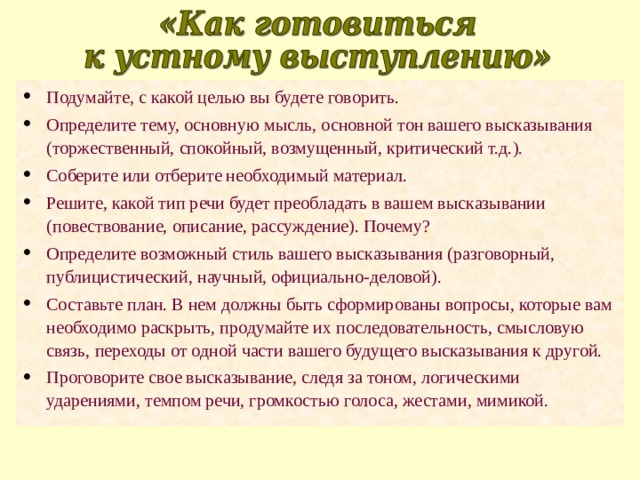 Подумайте, с какой целью вы будете говорить. Определите тему, основную мысль, основной тон вашего высказывания (торжественный, спокойный, возмущенный, критический т.д.). Соберите или отберите необходимый материал. Решите, какой тип речи будет преобладать в вашем высказывании (повествование, описание, рассуждение). Почему? Определите возможный стиль вашего высказывания (разговорный, публицистический, научный, официально-деловой). Составьте план. В нем должны быть сформированы вопросы, которые вам необходимо раскрыть, продумайте их последовательность, смысловую связь, переходы от одной части вашего будущего высказывания к другой. Проговорите свое высказывание, следя за тоном, логическими ударениями, темпом речи, громкостью голоса, жестами, мимикой. 