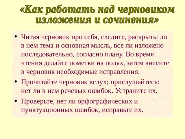 Читая черновик про себя, следите, раскрыты ли в нем тема и основная мысль, все ли изложено последовательно, согласно плану. Во время чтения делайте пометки на полях, затем внесите в черновик необходимые исправления. Прочитайте черновик вслух; прислушайтесь: нет ли в нем речевых ошибок. Устраните их. Проверьте, нет ли орфографических и пунктуационных ошибок, исправьте их. 