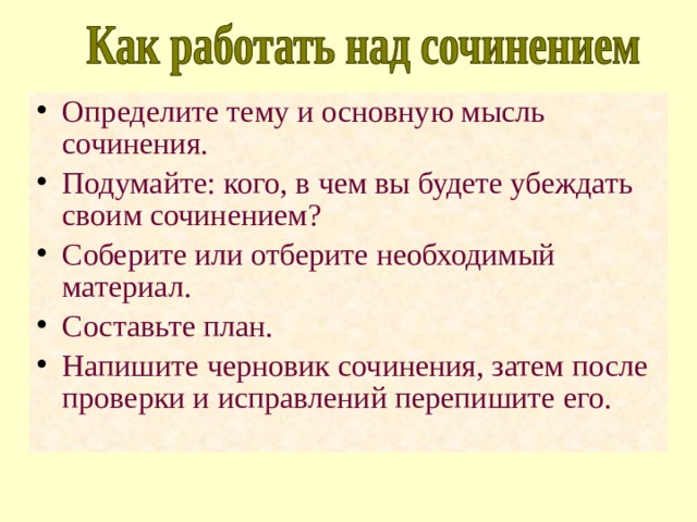Определите тему и основную мысль сочинения. Подумайте: кого, в чем вы будете убеждать своим сочинением? Соберите или отберите необходимый материал. Составьте план. Напишите черновик сочинения, затем после проверки и исправлений перепишите его. 